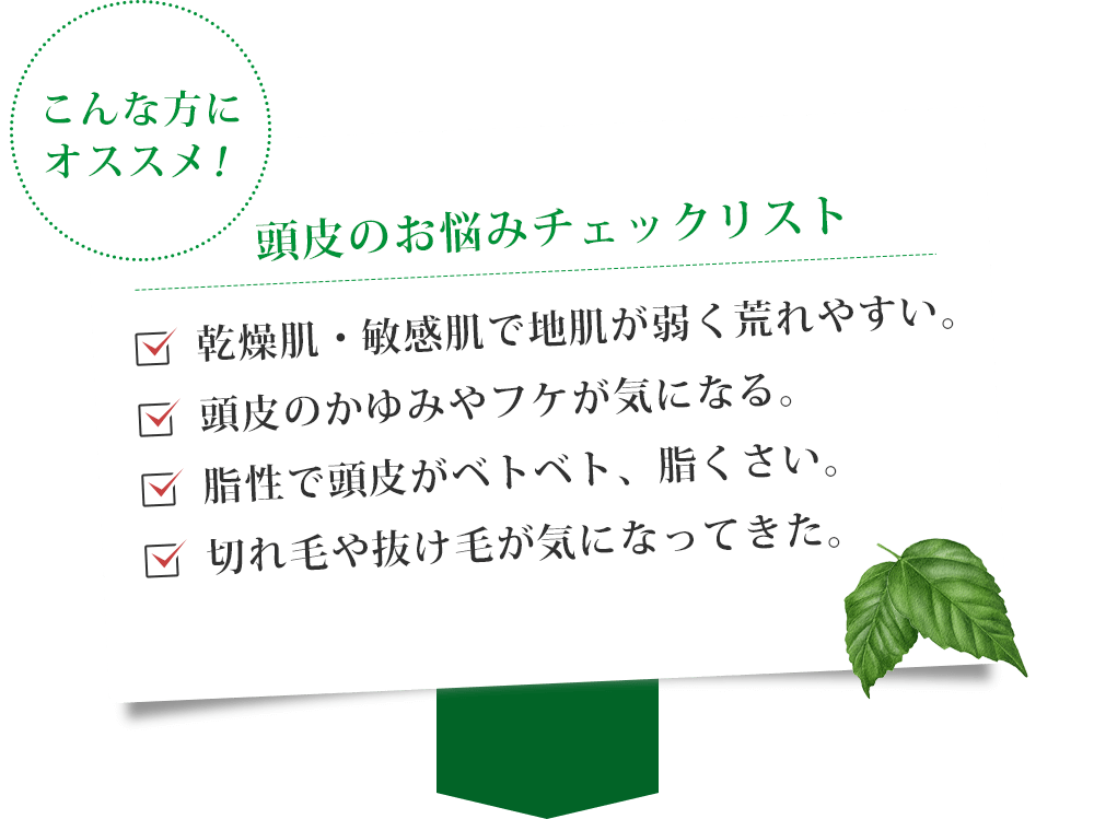 こんな方にオススメ。地肌が弱く荒れる方・かゆみフケが気になる・脂性で頭皮がべとべと・切れ毛抜け毛が気になる