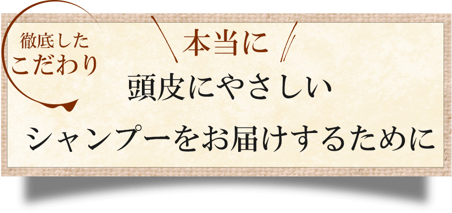 本当に！頭皮に優しいシャンプーをお届けするために